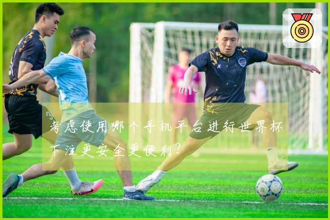 考虑使用哪个手机平台进行世界杯下注更安全更便利？